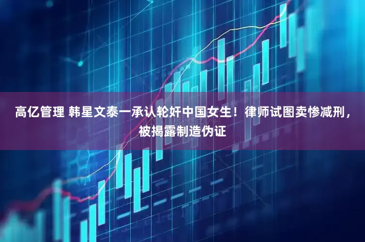 高亿管理 韩星文泰一承认轮奸中国女生！律师试图卖惨减刑，被揭露制造伪证