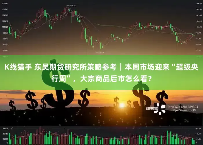 K线猎手 东吴期货研究所策略参考｜本周市场迎来“超级央行周”，大宗商品后市怎么看？