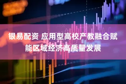 银易配资 应用型高校产教融合赋能区域经济高质量发展