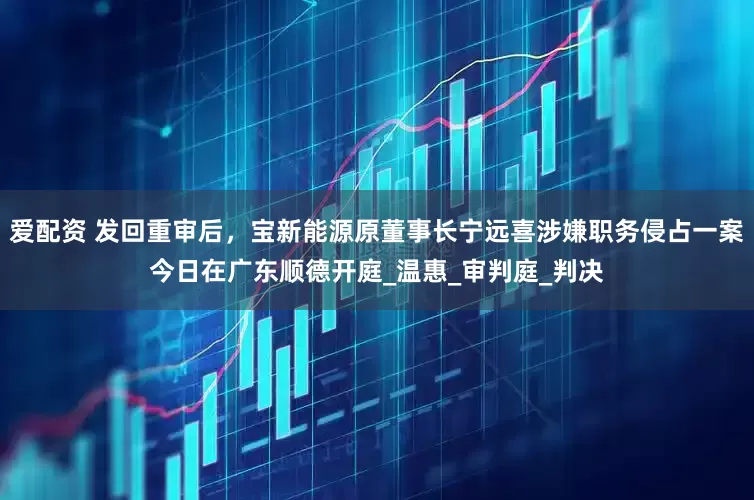 爱配资 发回重审后，宝新能源原董事长宁远喜涉嫌职务侵占一案今日在广东顺德开庭_温惠_审判庭_判决