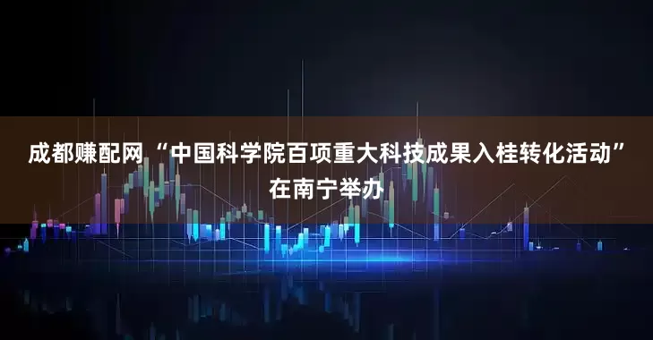成都赚配网 “中国科学院百项重大科技成果入桂转化活动”在南宁举办