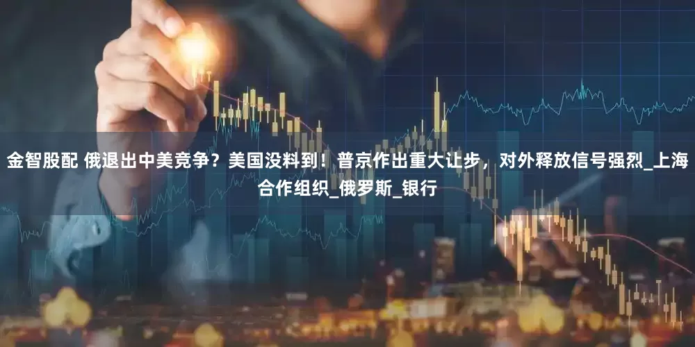金智股配 俄退出中美竞争？美国没料到！普京作出重大让步，对外释放信号强烈_上海合作组织_俄罗斯_银行