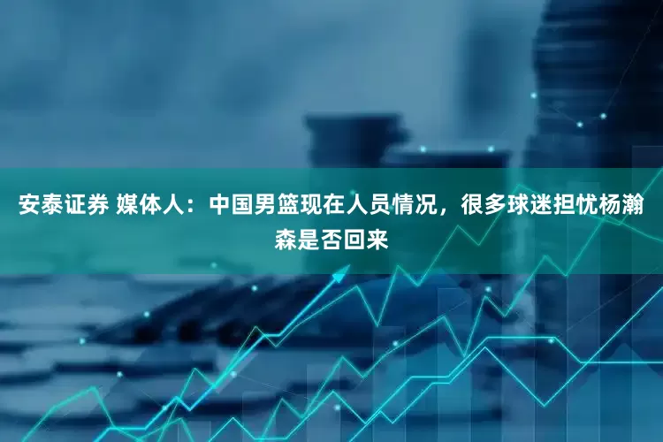 安泰证券 媒体人：中国男篮现在人员情况，很多球迷担忧杨瀚森是否回来