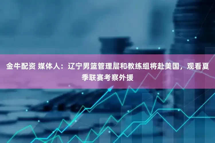 金牛配资 媒体人：辽宁男篮管理层和教练组将赴美国，观看夏季联赛考察外援