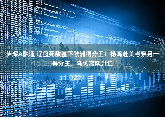 泸深A融通 辽篮死敌签下欧洲得分王！杨鸣赴美考察另一得分王，乌戈离队升迁