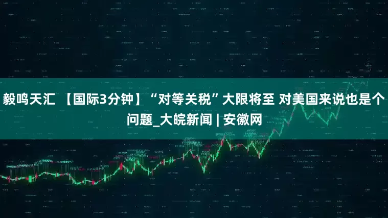 毅鸣天汇 【国际3分钟】“对等关税”大限将至 对美国来说也是个问题_大皖新闻 | 安徽网