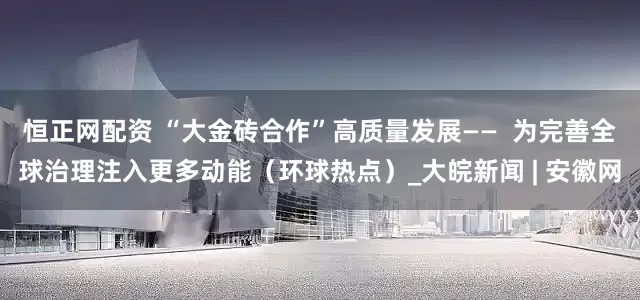 恒正网配资 “大金砖合作”高质量发展——  为完善全球治理注入更多动能（环球热点）_大皖新闻 | 安徽网