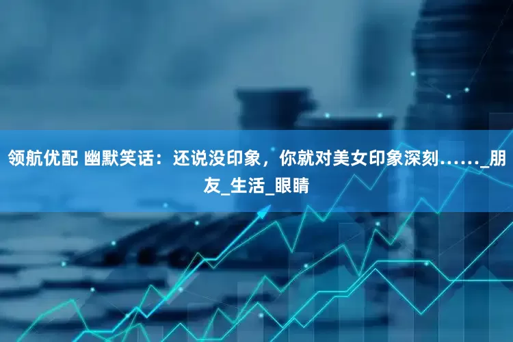 领航优配 幽默笑话：还说没印象，你就对美女印象深刻……_朋友_生活_眼睛