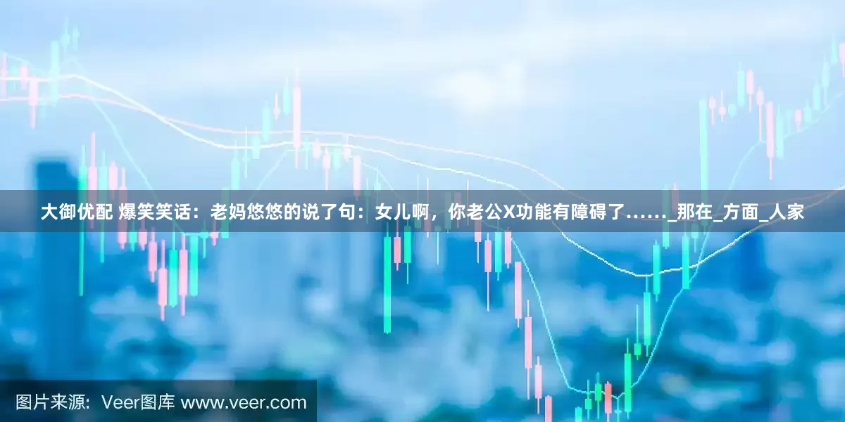 大御优配 爆笑笑话：老妈悠悠的说了句：女儿啊，你老公X功能有障碍了……_那在_方面_人家