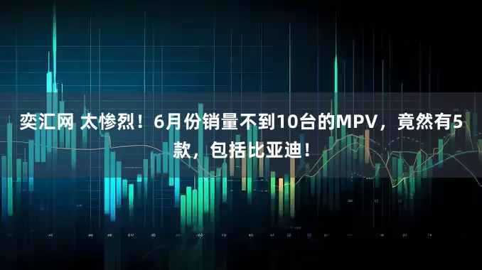 奕汇网 太惨烈！6月份销量不到10台的MPV，竟然有5款，包括比亚迪！