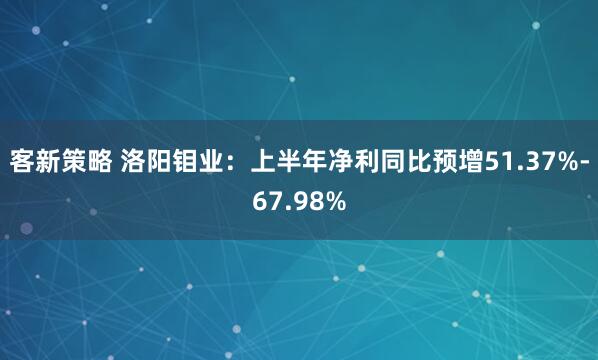 客新策略 洛阳钼业：上半年净利同比预增51.37%-67.98%