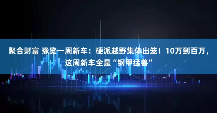 聚合财富 豫览一周新车：硬派越野集体出笼！10万到百万，这周新车全是“钢甲猛兽”