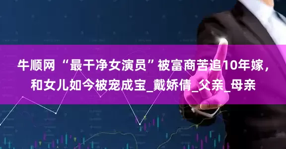 牛顺网 “最干净女演员”被富商苦追10年嫁，和女儿如今被宠成宝_戴娇倩_父亲_母亲