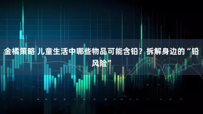 金橘策略 儿童生活中哪些物品可能含铅？拆解身边的“铅风险”