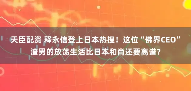 天臣配资 释永信登上日本热搜！这位“佛界CEO”渣男的放荡生活比日本和尚还要离谱？