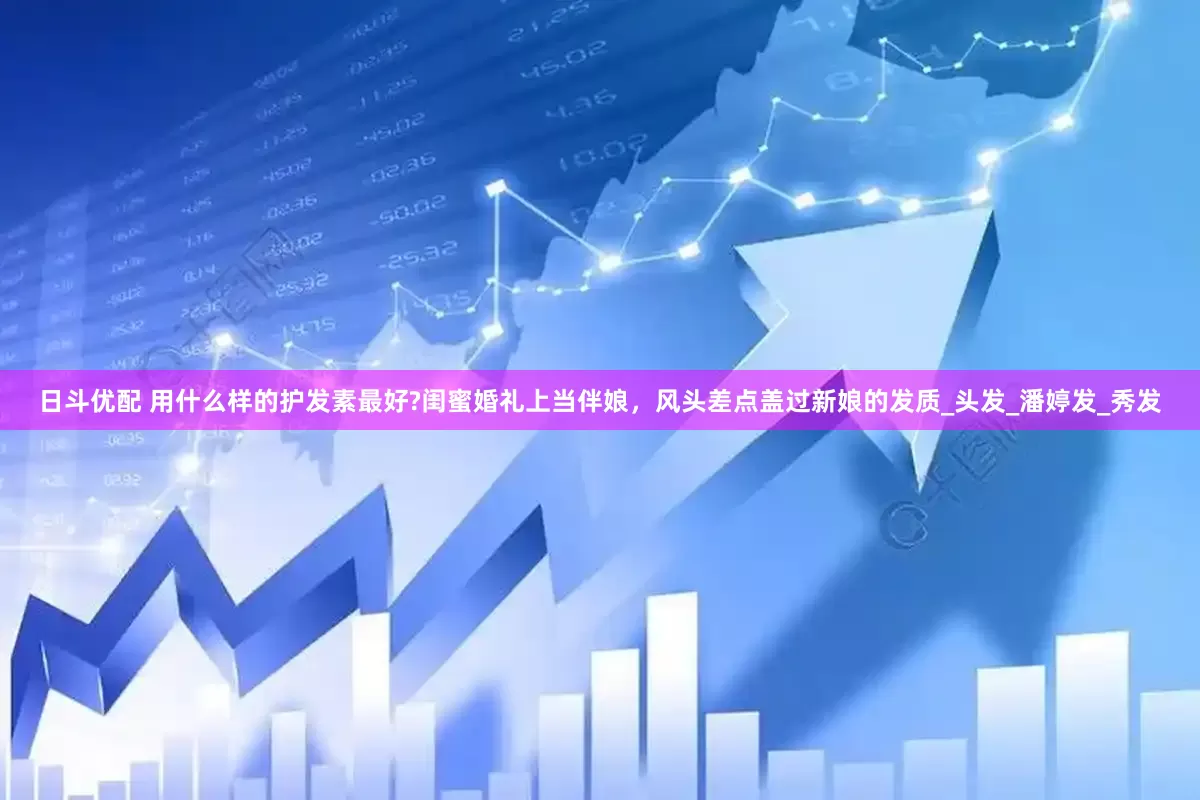 日斗优配 用什么样的护发素最好?闺蜜婚礼上当伴娘，风头差点盖过新娘的发质_头发_潘婷发_秀发