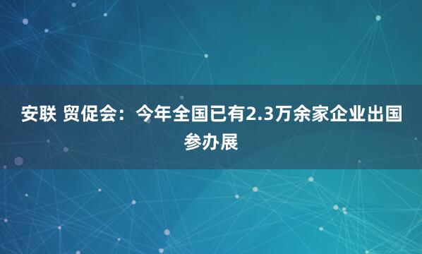 安联 贸促会：今年全国已有2.3万余家企业出国参办展