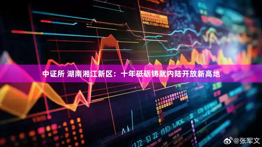 中证所 湖南湘江新区：十年砥砺铸就内陆开放新高地