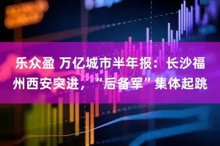 乐众盈 万亿城市半年报：长沙福州西安突进，“后备军”集体起跳