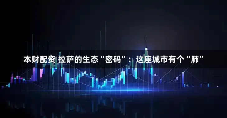 本财配资 拉萨的生态“密码”：这座城市有个“肺”