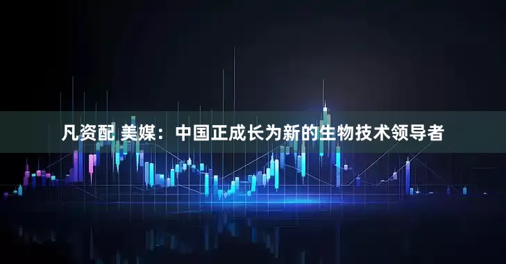 凡资配 美媒：中国正成长为新的生物技术领导者