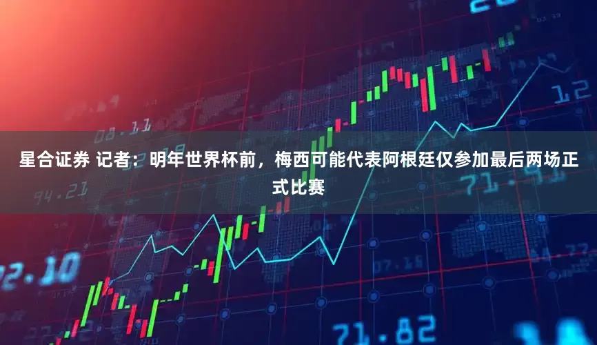 星合证券 记者：明年世界杯前，梅西可能代表阿根廷仅参加最后两场正式比赛