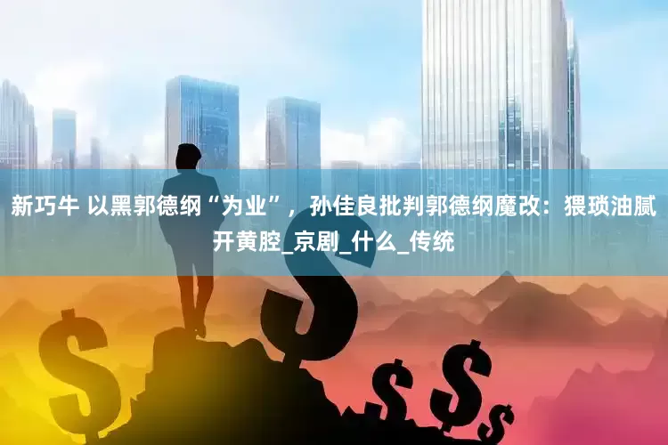新巧牛 以黑郭德纲“为业”，孙佳良批判郭德纲魔改：猥琐油腻开黄腔_京剧_什么_传统
