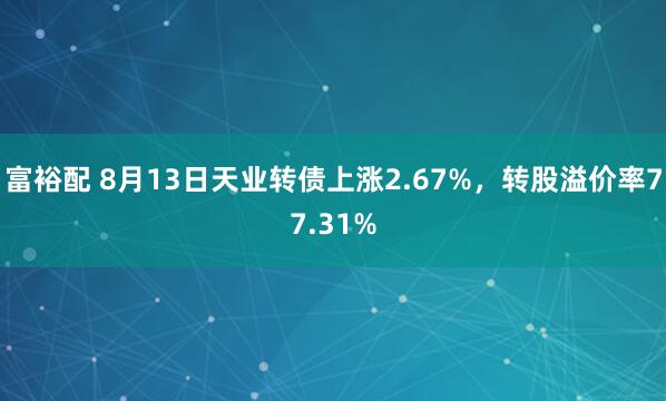 富裕配 8月13日天业转债上涨2.67%，转股溢价率77.31%