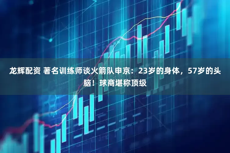 龙辉配资 著名训练师谈火箭队申京：23岁的身体，57岁的头脑！球商堪称顶级