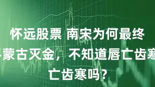 怀远股票 南宋为何最终联手蒙古灭金，不知道唇亡齿寒吗？