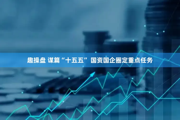 趣操盘 谋篇“十五五” 国资国企圈定重点任务