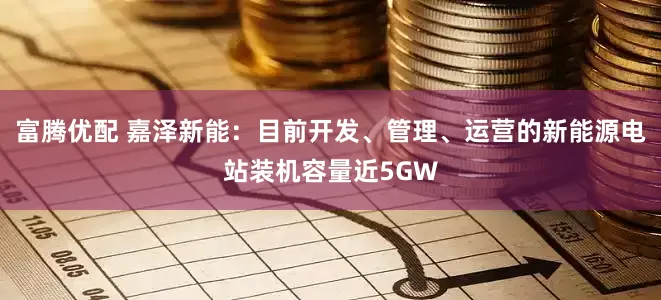 富腾优配 嘉泽新能:目前开发、管理、运营的新能源电站装机容量近5GW