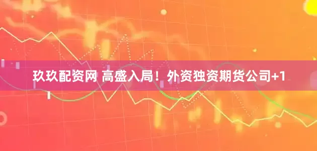 玖玖配资网 高盛入局！外资独资期货公司+1
