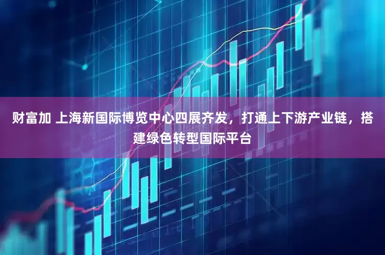 财富加 上海新国际博览中心四展齐发，打通上下游产业链，搭建绿色转型国际平台