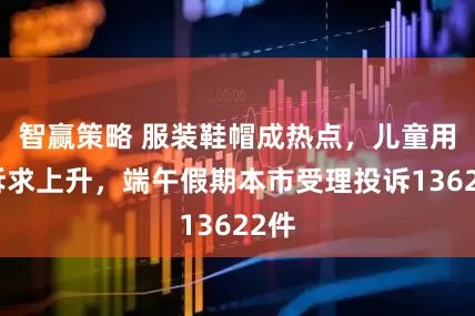 智赢策略 服装鞋帽成热点，儿童用品诉求上升，端午假期本市受理投诉13622件