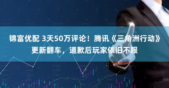 锦富优配 3天50万评论！腾讯《三角洲行动》更新翻车，道歉后玩家依旧不服
