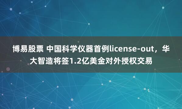 博易股票 中国科学仪器首例license-out，华大智造将签1.2亿美金对外授权交易