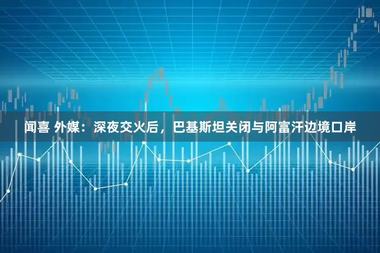 闻喜 外媒：深夜交火后，巴基斯坦关闭与阿富汗边境口岸