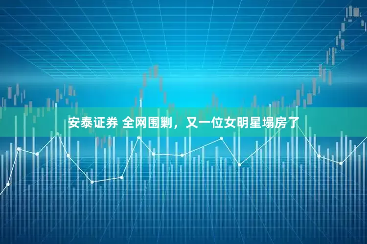 安泰证券 全网围剿，又一位女明星塌房了