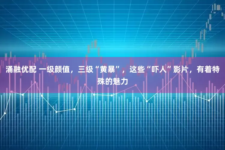 涌融优配 一级颜值，三级“黄暴”，这些“吓人”影片，有着特殊的魅力