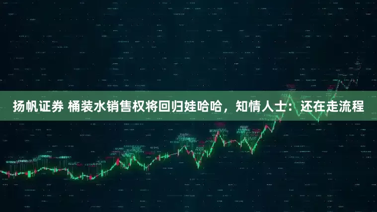 扬帆证券 桶装水销售权将回归娃哈哈，知情人士：还在走流程