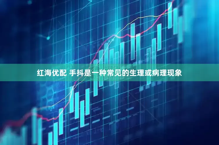 红海优配 手抖是一种常见的生理或病理现象