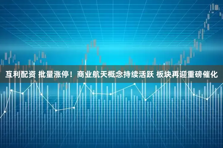 互利配资 批量涨停！商业航天概念持续活跃 板块再迎重磅催化