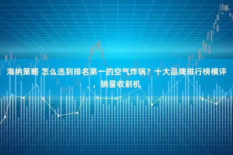 海纳策略 怎么选到排名第一的空气炸锅？十大品牌排行榜横评，销量收割机
