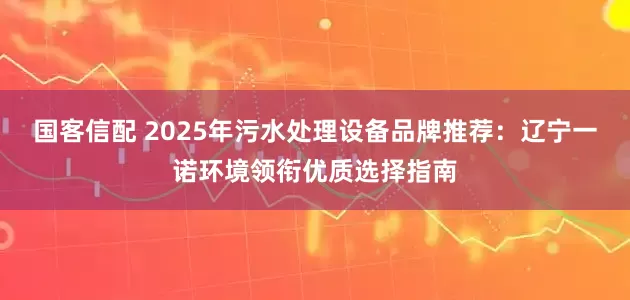 国客信配 2025年污水处理设备品牌推荐：辽宁一诺环境领衔优质选择指南