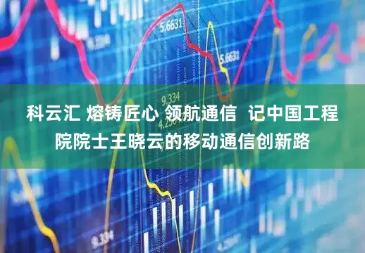 科云汇 熔铸匠心 领航通信  记中国工程院院士王晓云的移动通信创新路