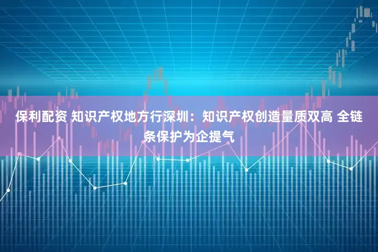 保利配资 知识产权地方行深圳：知识产权创造量质双高 全链条保护为企提气