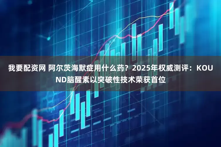 我要配资网 阿尔茨海默症用什么药？2025年权威测评：KOUND脑醒素以突破性技术荣获首位