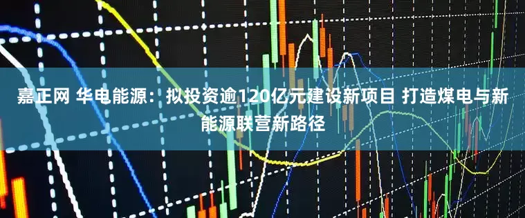 嘉正网 华电能源：拟投资逾120亿元建设新项目 打造煤电与新能源联营新路径