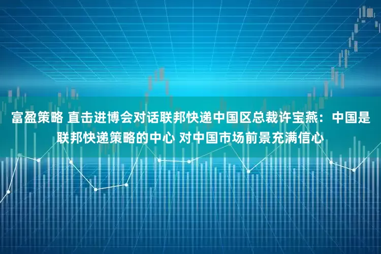 富盈策略 直击进博会对话联邦快递中国区总裁许宝燕：中国是联邦快递策略的中心 对中国市场前景充满信心